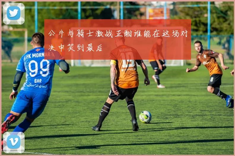 公牛与骑士激战正酣谁能在这场对决中笑到最后