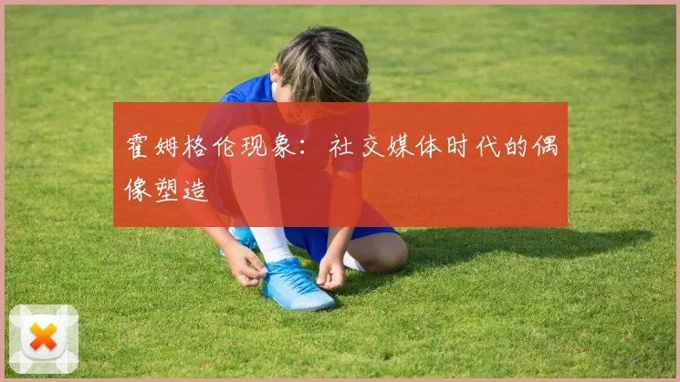 霍姆格伦现象：社交媒体时代的偶像塑造