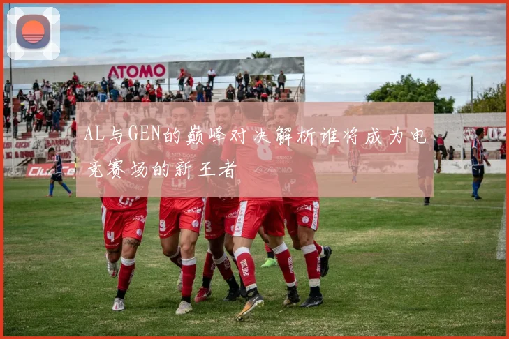AL与GEN的巅峰对决解析谁将成为电竞赛场的新王者