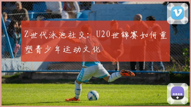 Z世代泳池社交：U20世锦赛如何重塑青少年运动文化
