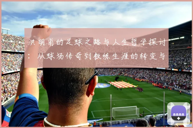 洪明甫的足球之路与人生哲学探讨：从球场传奇到教练生涯的转变与启示
