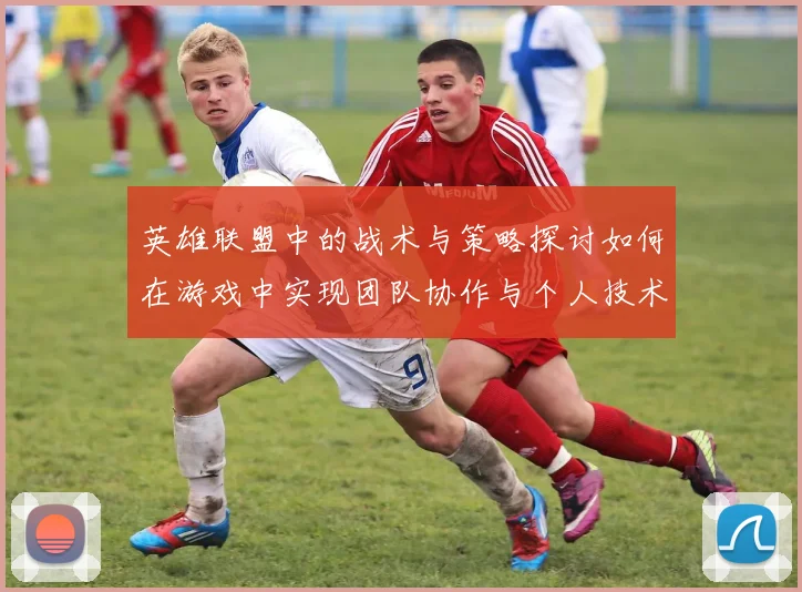 英雄联盟中的战术与策略探讨如何在游戏中实现团队协作与个人技术的完美结合