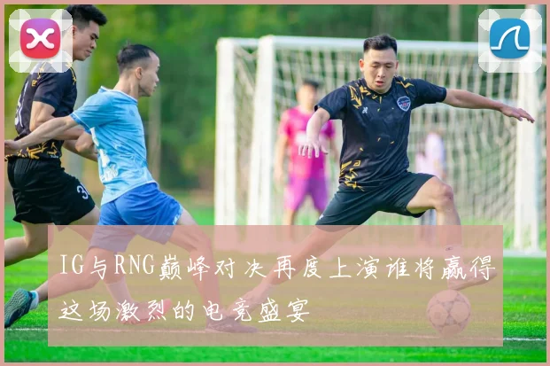 IG与RNG巅峰对决再度上演谁将赢得这场激烈的电竞盛宴