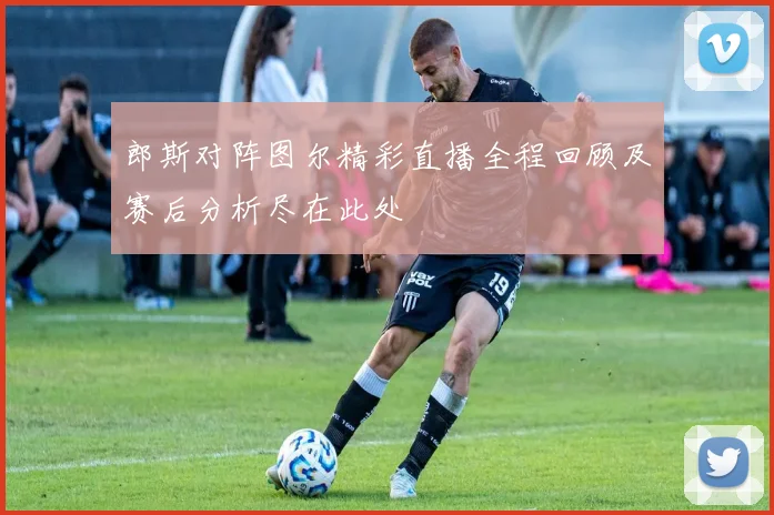 郎斯对阵图尔精彩直播全程回顾及赛后分析尽在此处