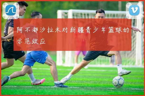 阿不都沙拉木对新疆青少年篮球的示范效应