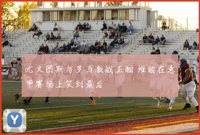 尤文图斯与罗马激战正酣 谁能在意甲赛场上笑到最后